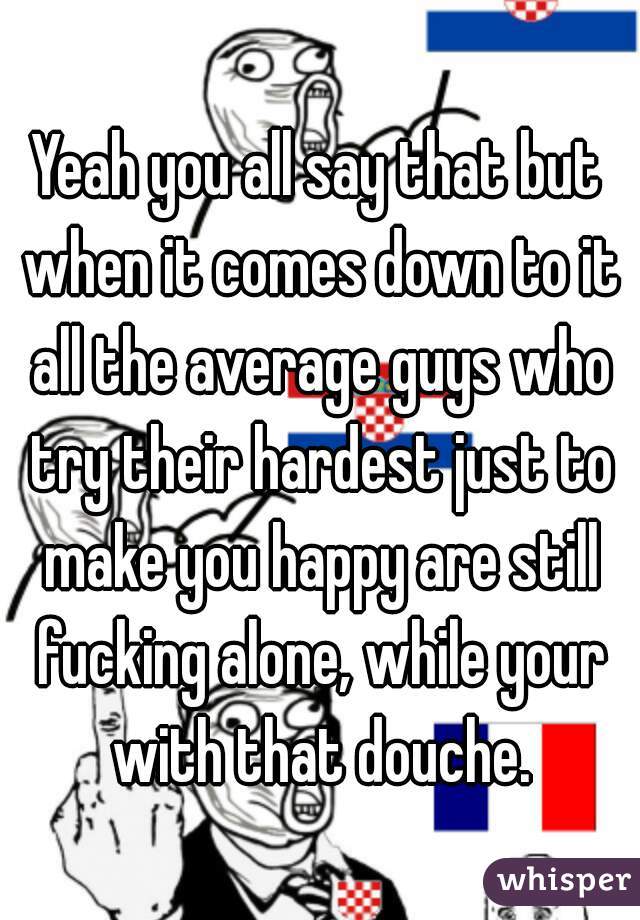 Yeah you all say that but when it comes down to it all the average guys who try their hardest just to make you happy are still fucking alone, while your with that douche.