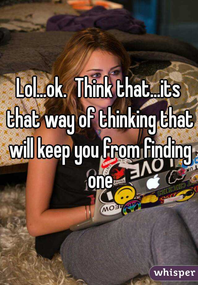 Lol...ok.  Think that...its that way of thinking that will keep you from finding one