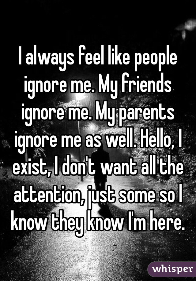 I always feel like people ignore me. My friends ignore me. My parents ignore me as well. Hello, I exist, I don't want all the attention, just some so I know they know I'm here.