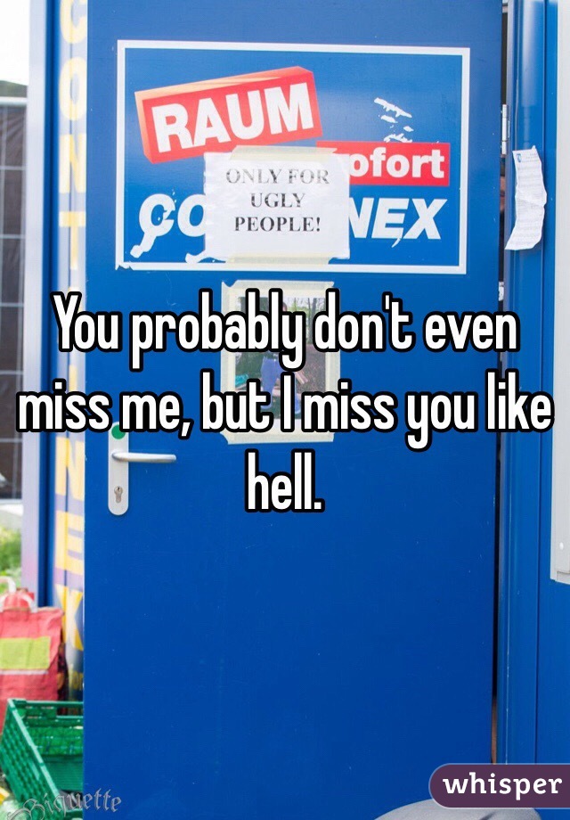 You probably don't even miss me, but I miss you like hell.