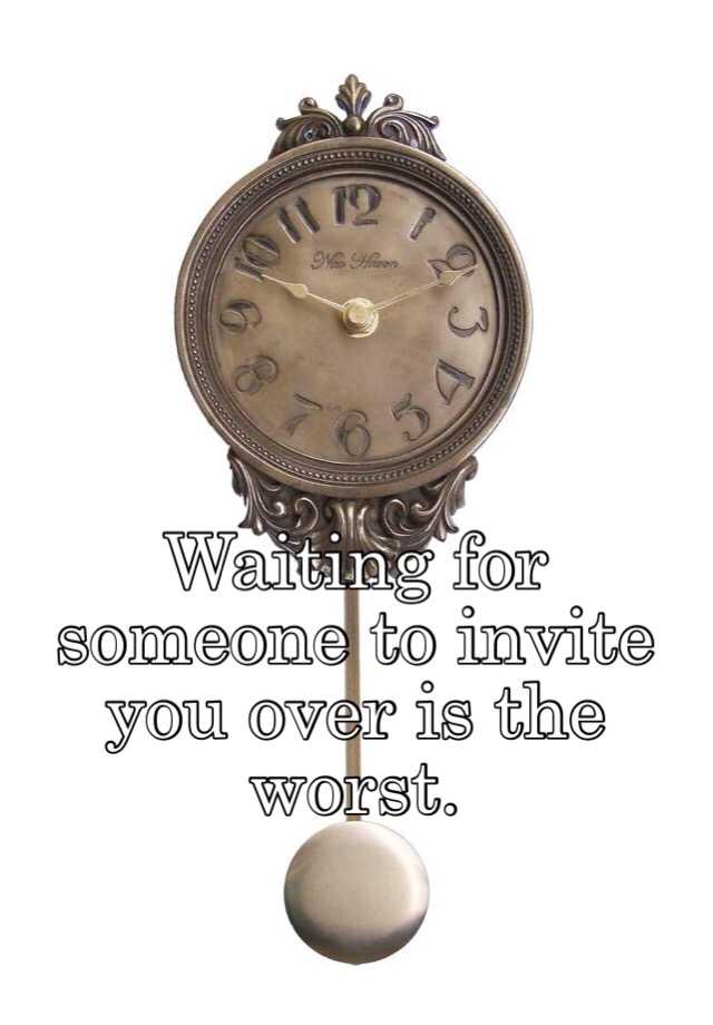 waiting-for-someone-to-invite-you-over-is-the-worst