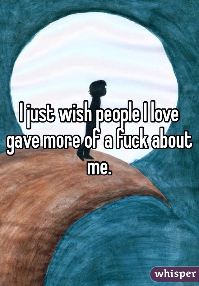I just wish people I love gave more of a fuck about me.