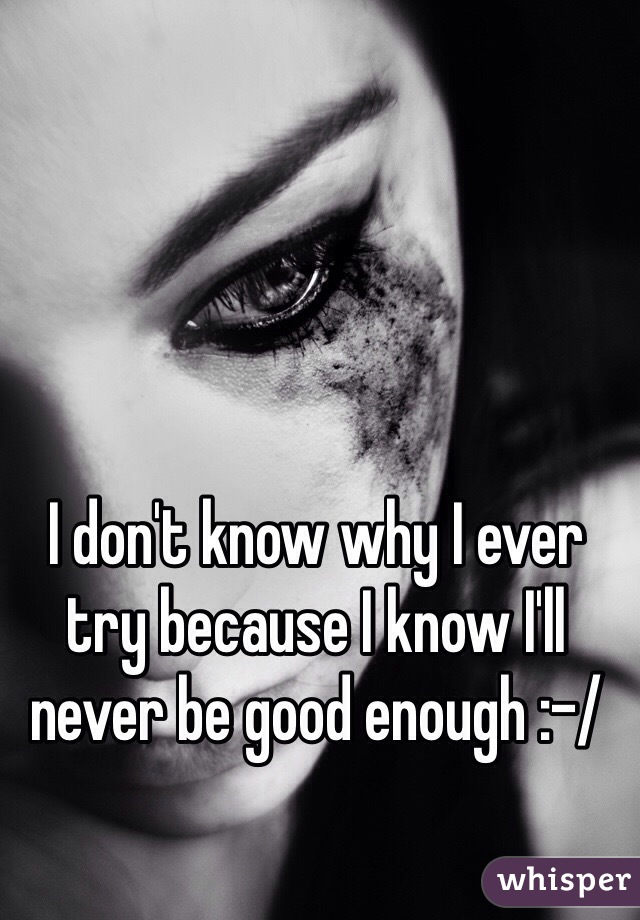 I don't know why I ever try because I know I'll never be good enough :-/