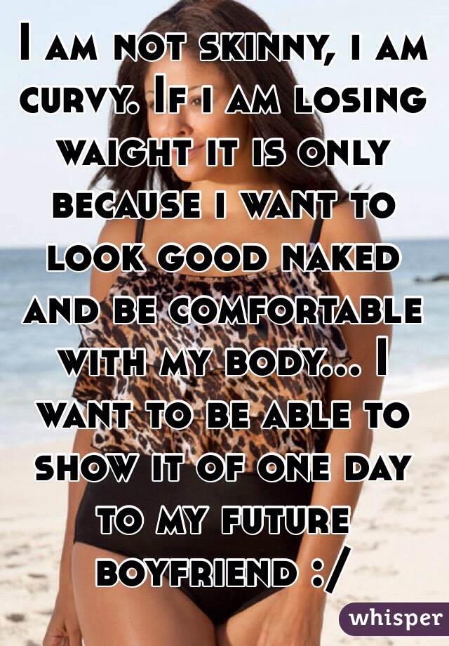 I am not skinny, i am curvy. If i am losing waight it is only because i want to look good naked and be comfortable with my body... I want to be able to show it of one day to my future boyfriend :/