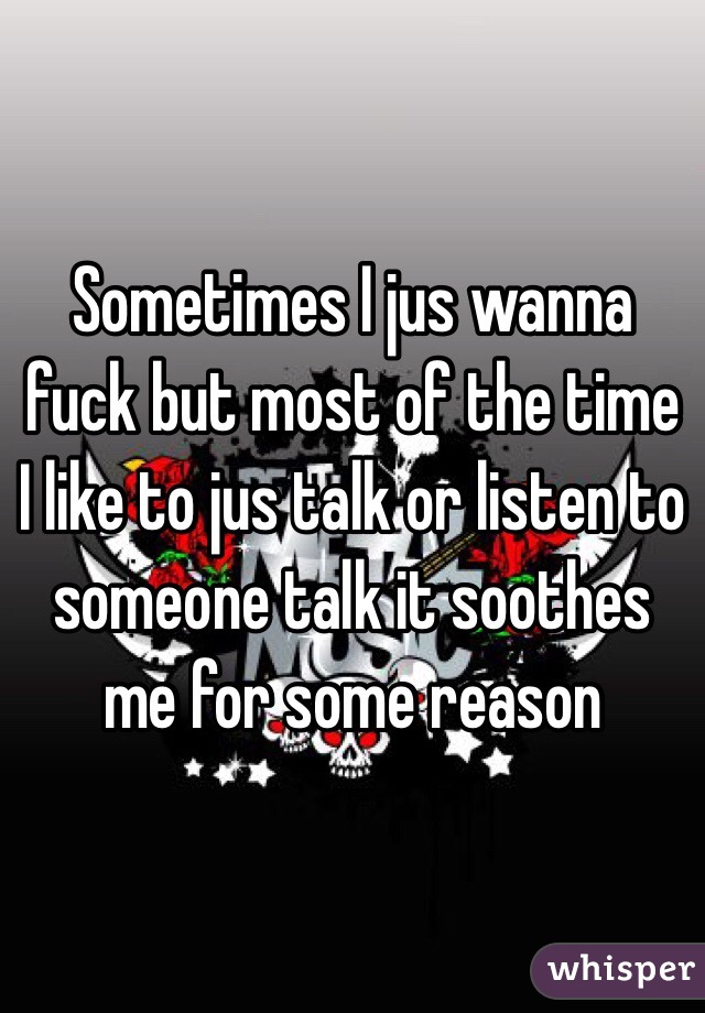 Sometimes I jus wanna fuck but most of the time I like to jus talk or listen to someone talk it soothes me for some reason