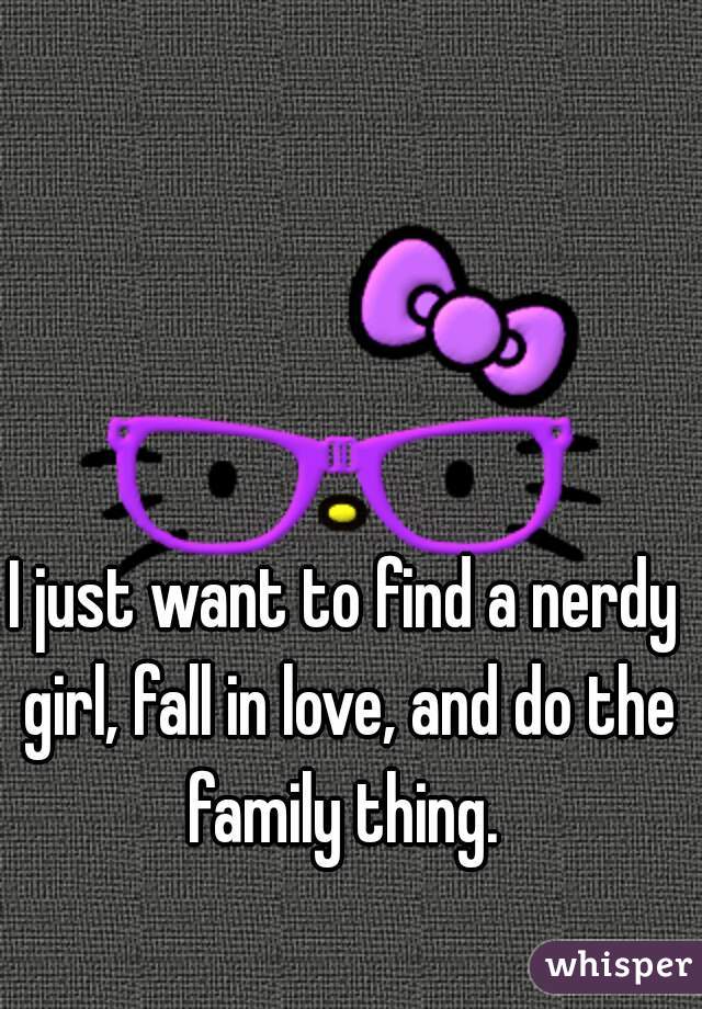 I just want to find a nerdy girl, fall in love, and do the family thing. 
