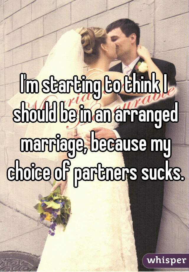 I'm starting to think I should be in an arranged marriage, because my choice of partners sucks.