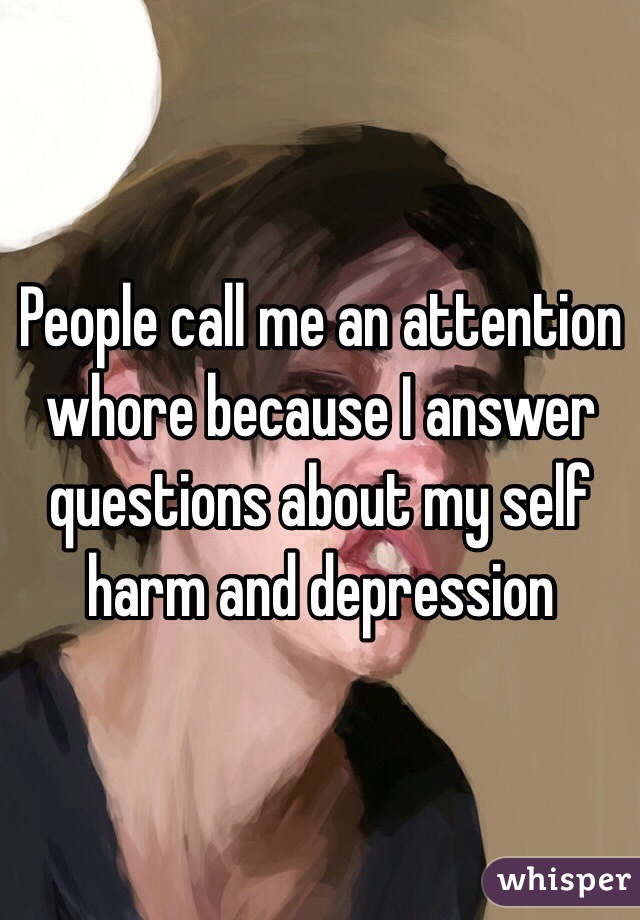 People call me an attention whore because I answer questions about my self harm and depression 