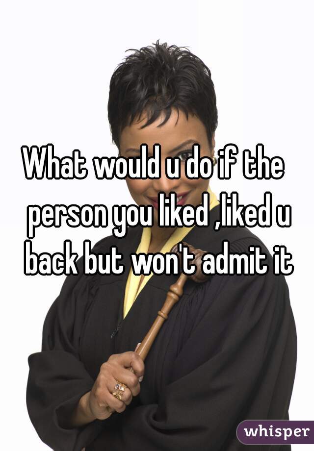 What would u do if the  person you liked ,liked u back but won't admit it

