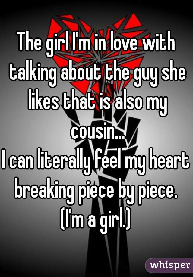 The girl I'm in love with talking about the guy she likes that is also my cousin...
I can literally feel my heart breaking piece by piece. 
(I'm a girl.)