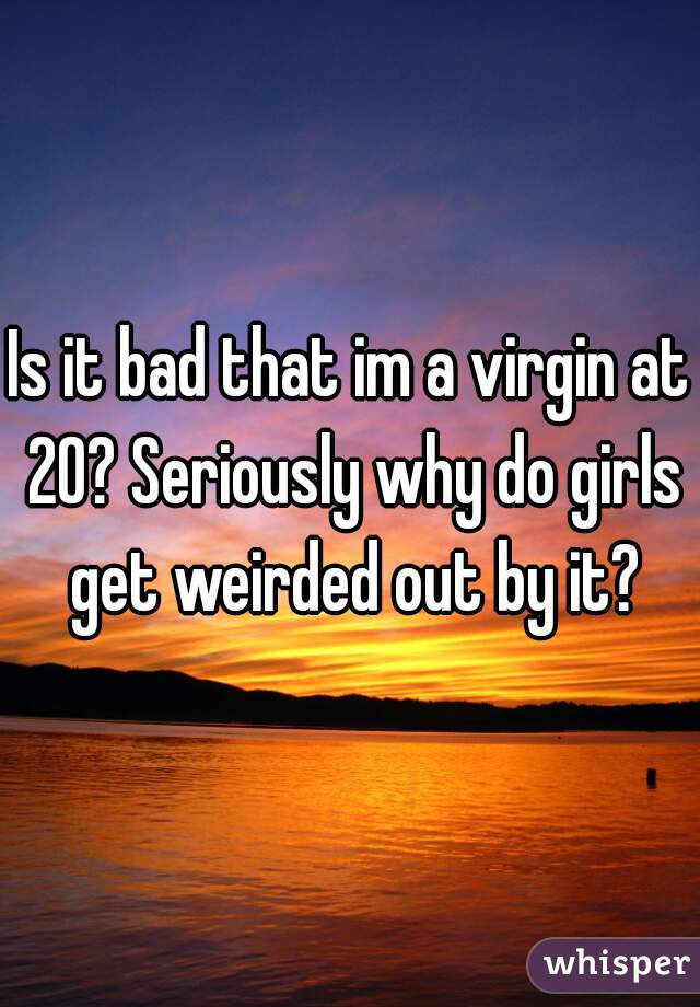 Is it bad that im a virgin at 20? Seriously why do girls get weirded out by it?