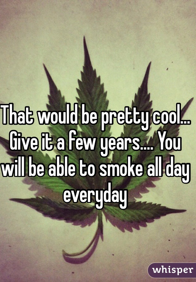 That would be pretty cool... Give it a few years.... You will be able to smoke all day everyday 