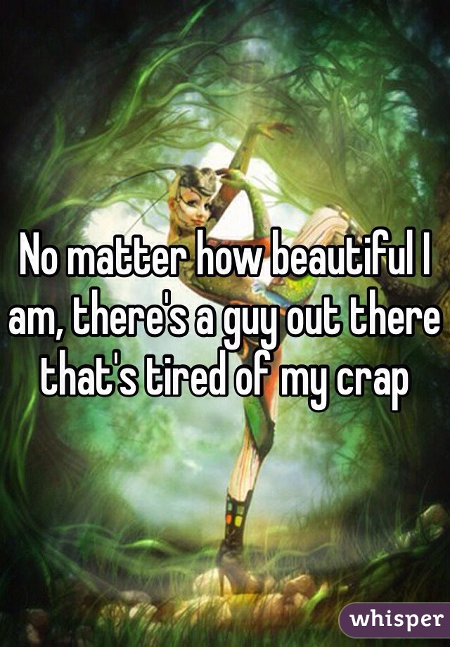 No matter how beautiful I am, there's a guy out there that's tired of my crap 