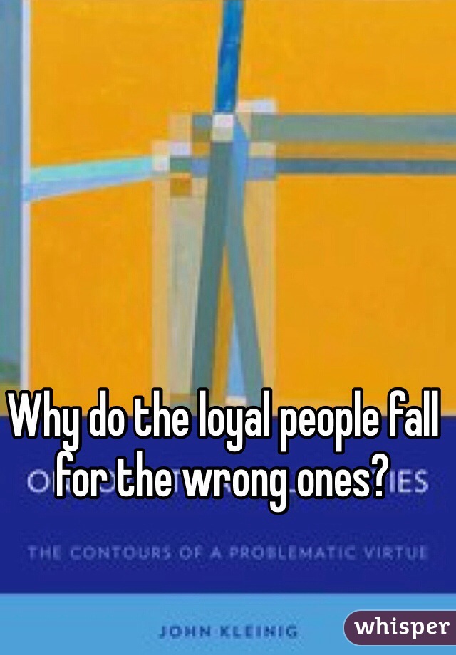 Why do the loyal people fall for the wrong ones? 