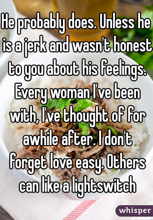 He probably does. Unless he is a jerk and wasn't honest to you about his feelings. Every woman I've been with, I've thought of for awhile after. I don't forget love easy. Others can like a lightswitch