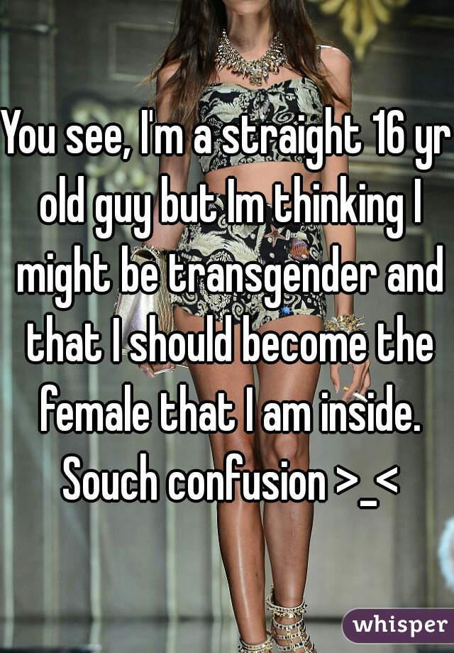 You see, I'm a straight 16 yr old guy but Im thinking I might be transgender and that I should become the female that I am inside. Souch confusion >_<