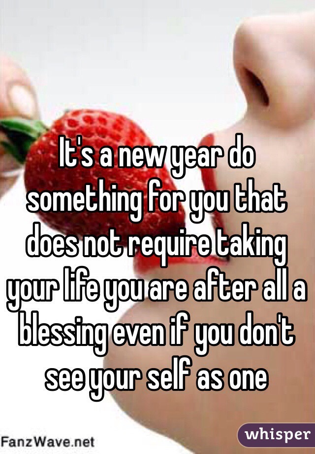 It's a new year do something for you that does not require taking your life you are after all a blessing even if you don't see your self as one 