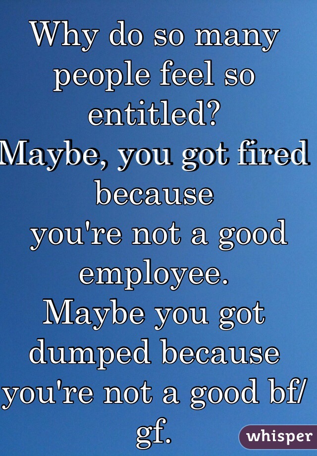 Why do so many people feel so entitled?
Maybe, you got fired because
 you're not a good employee. 
Maybe you got dumped because you're not a good bf/gf.
