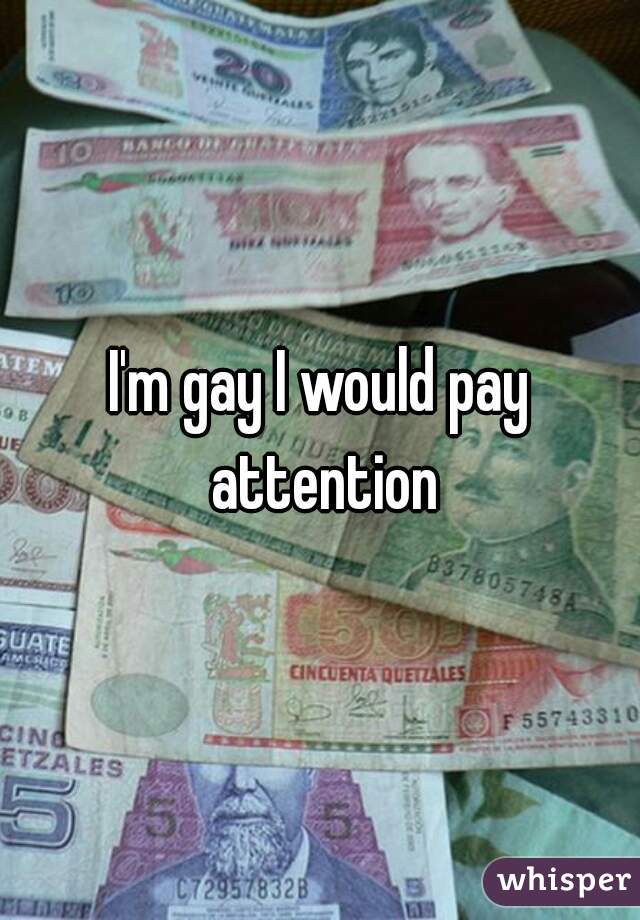I'm gay I would pay attention