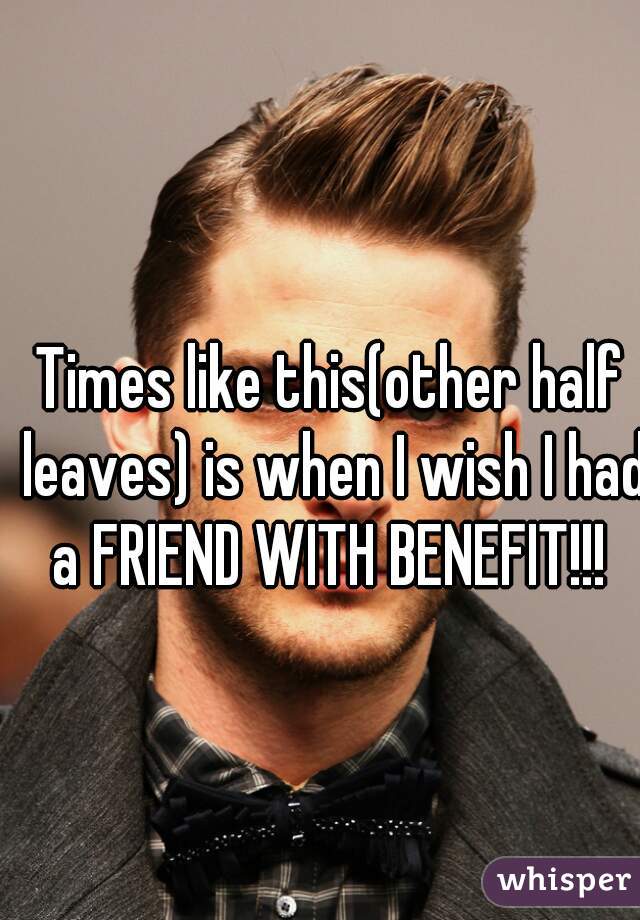 Times like this(other half leaves) is when I wish I had a FRIEND WITH BENEFIT!!! 