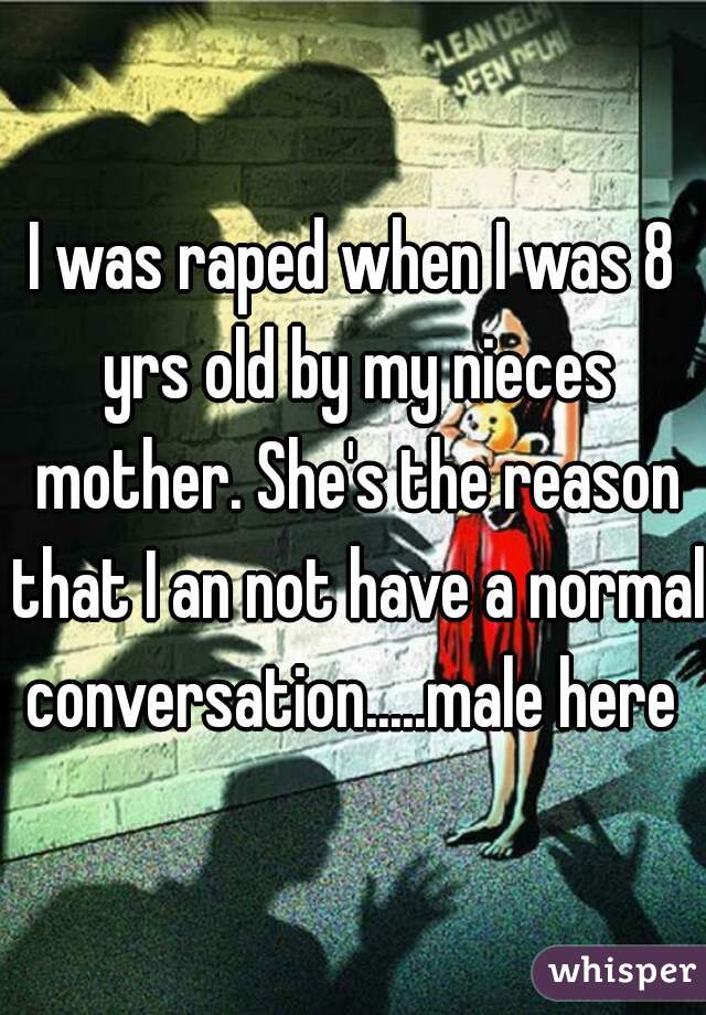 I was raped when I was 8 yrs old by my nieces mother. She's the reason that I an not have a normal conversation.....male here 