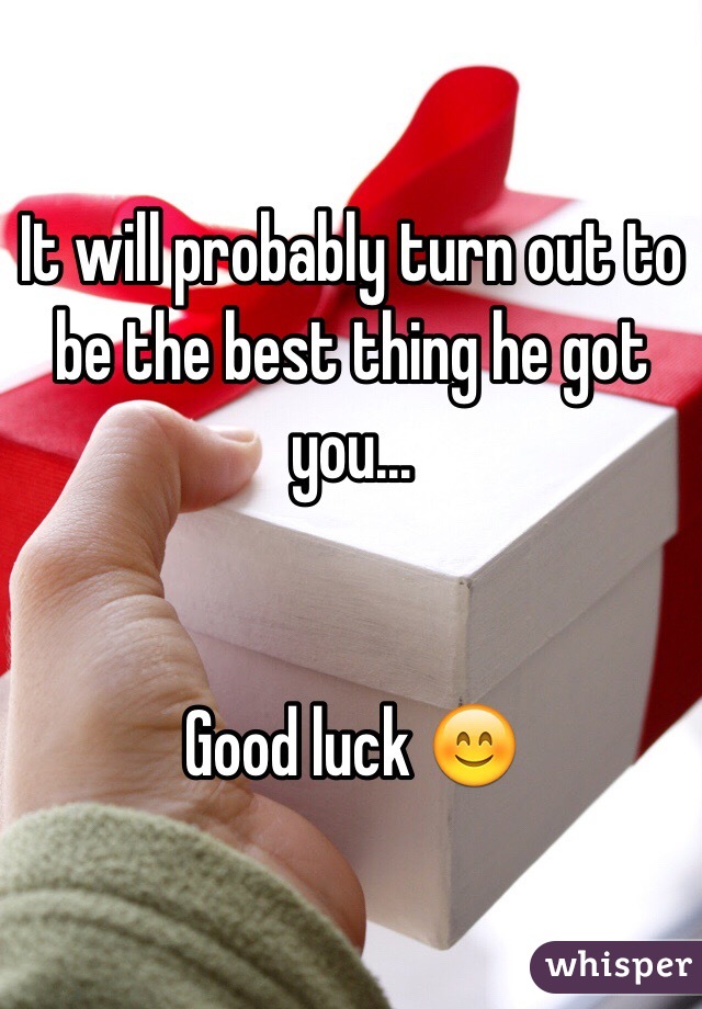 It will probably turn out to be the best thing he got you...


Good luck 😊