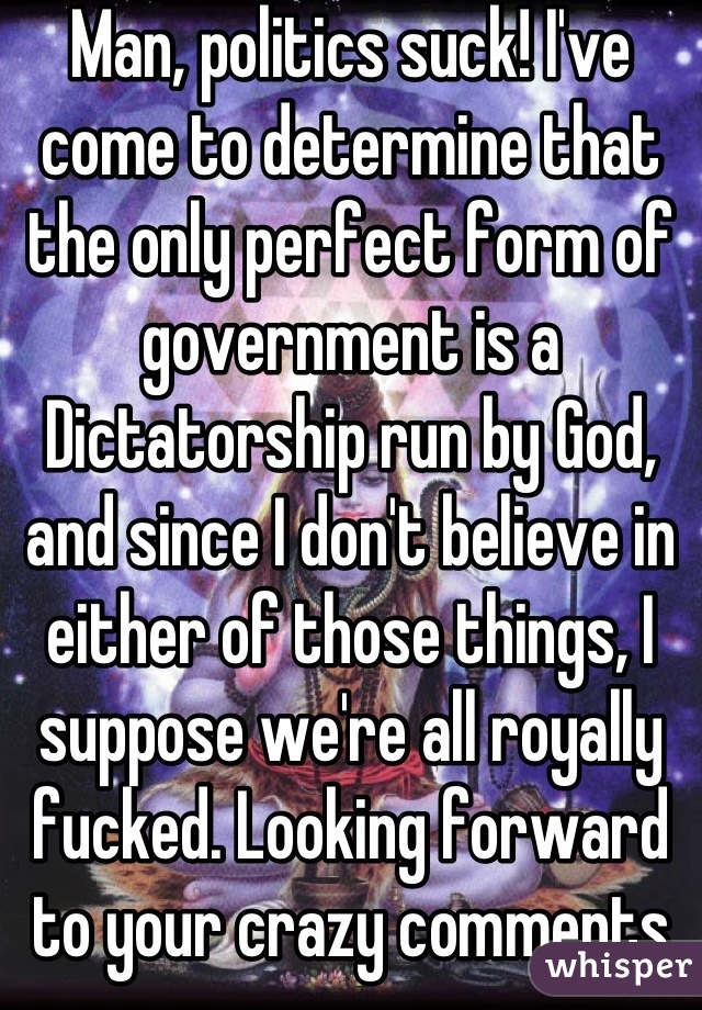 Man, politics suck! I've come to determine that the only perfect form of government is a Dictatorship run by God, and since I don't believe in either of those things, I suppose we're all royally fucked. Looking forward to your crazy comments