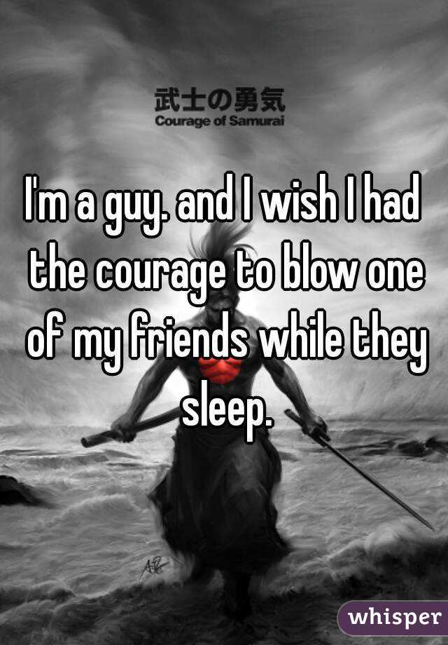 I'm a guy. and I wish I had the courage to blow one of my friends while they sleep.