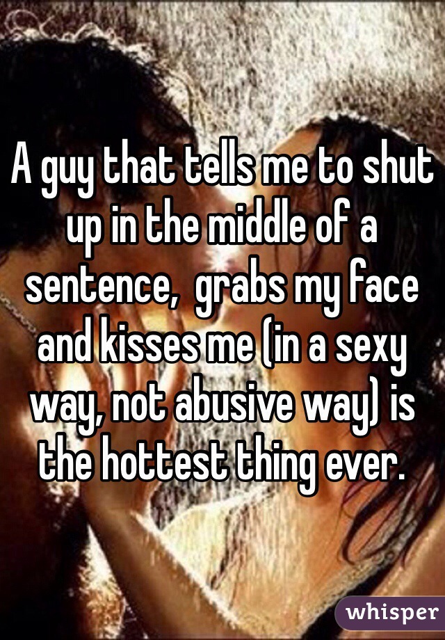 A guy that tells me to shut up in the middle of a sentence,  grabs my face and kisses me (in a sexy way, not abusive way) is the hottest thing ever. 