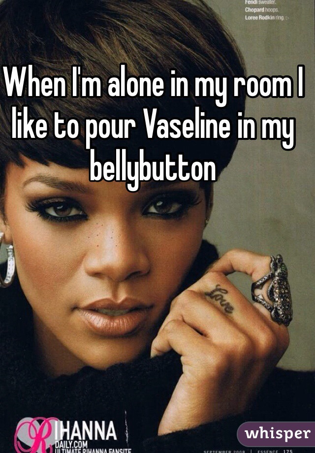 When I'm alone in my room I like to pour Vaseline in my bellybutton  
