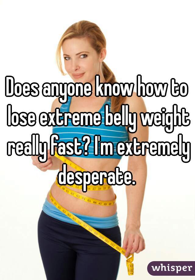 Does anyone know how to lose extreme belly weight really fast? I'm extremely desperate. 