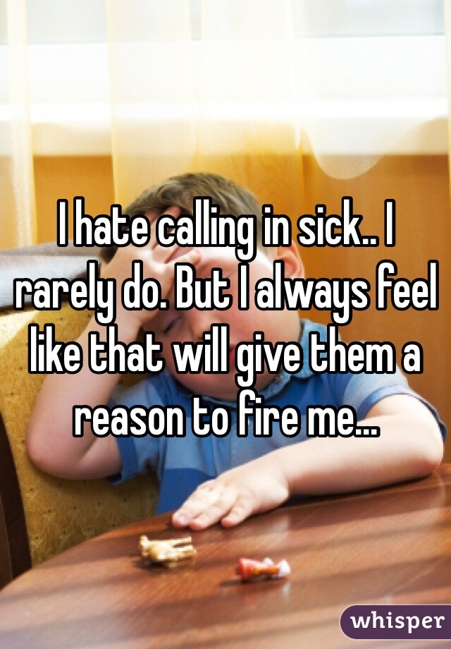 I hate calling in sick.. I rarely do. But I always feel like that will give them a reason to fire me...