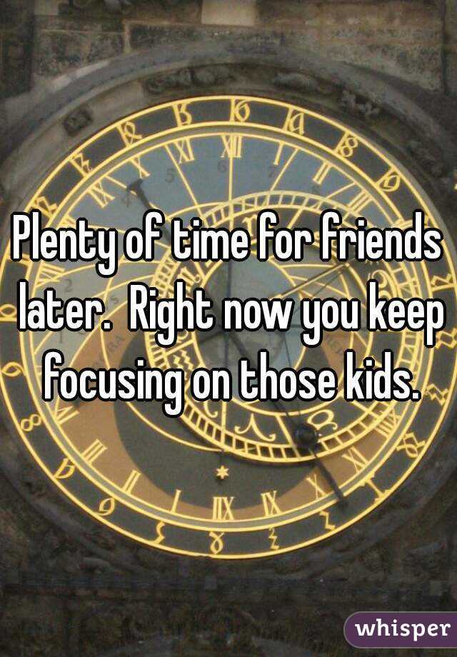 Plenty of time for friends later.  Right now you keep focusing on those kids.