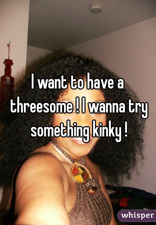 I want to have a threesome ! I wanna try something kinky !