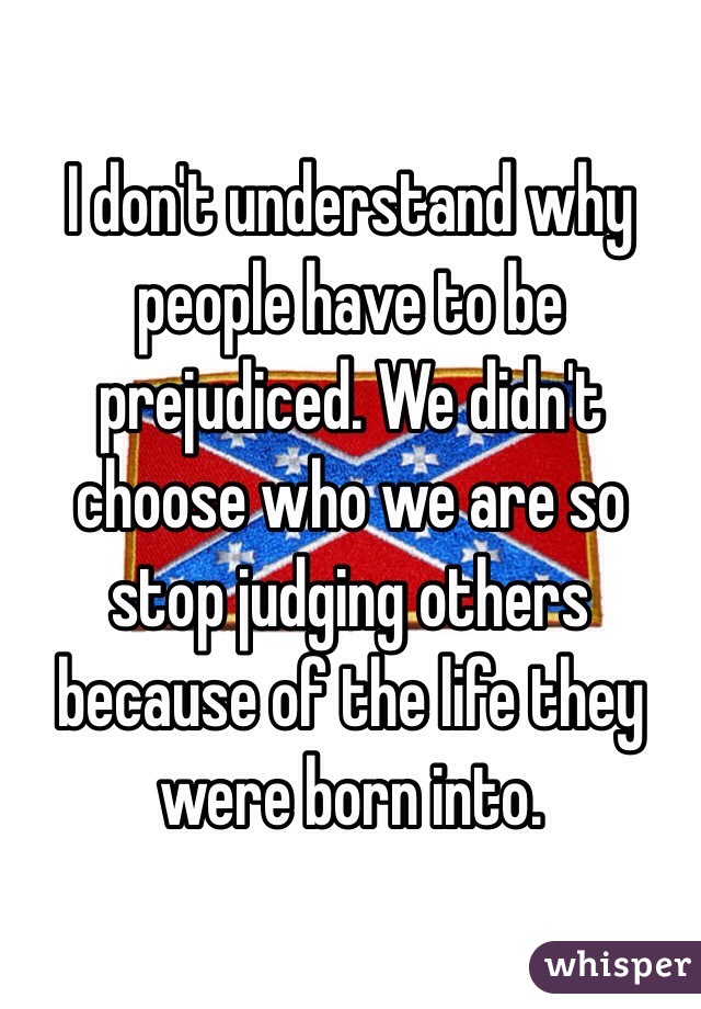 I don't understand why people have to be prejudiced. We didn't choose who we are so stop judging others because of the life they were born into.