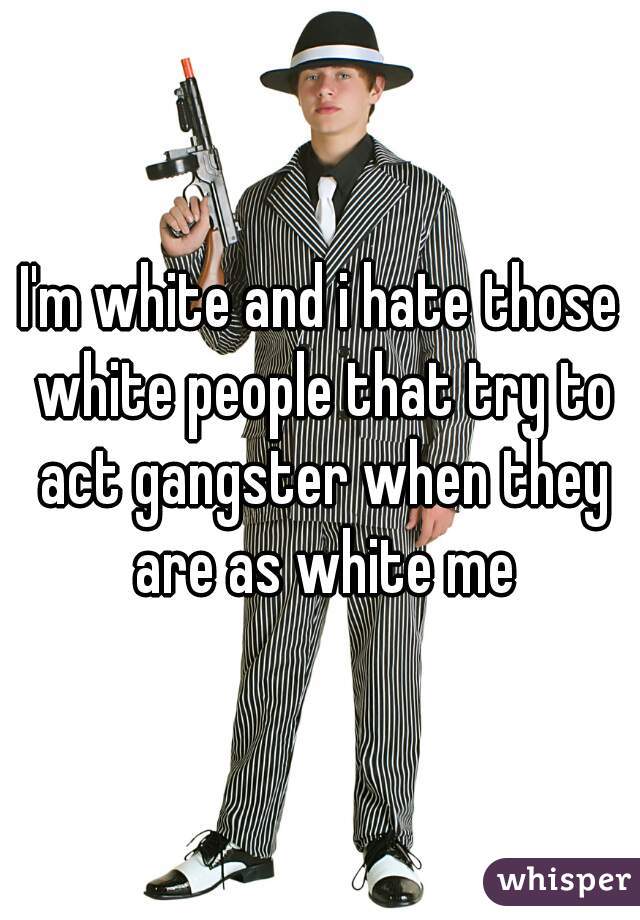I'm white and i hate those white people that try to act gangster when they are as white me