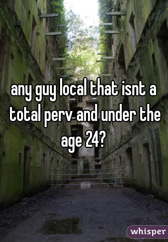 any guy local that isnt a total perv and under the age 24? 
