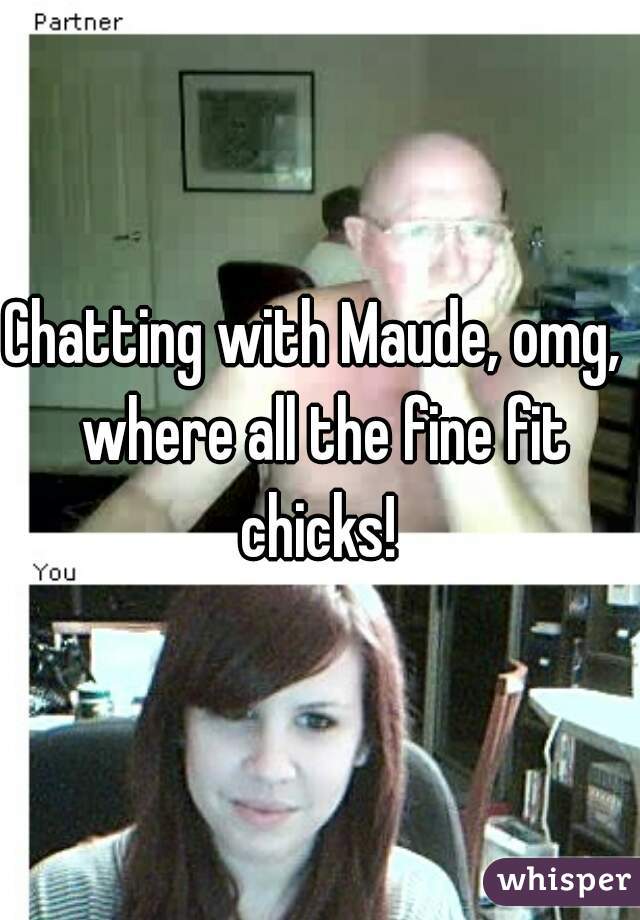 Chatting with Maude, omg,  where all the fine fit chicks! 