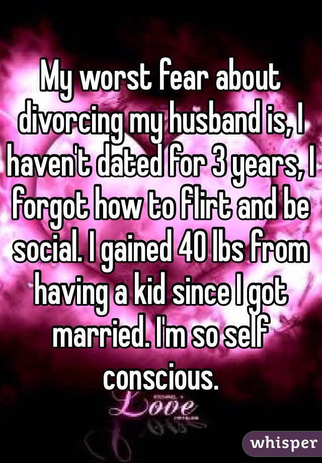 My worst fear about divorcing my husband is, I haven't dated for 3 years, I forgot how to flirt and be social. I gained 40 lbs from having a kid since I got married. I'm so self conscious.
