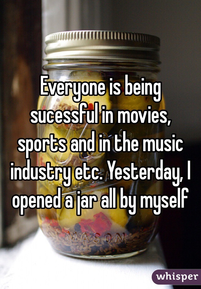 Everyone is being sucessful in movies, sports and in the music industry etc. Yesterday, I opened a jar all by myself