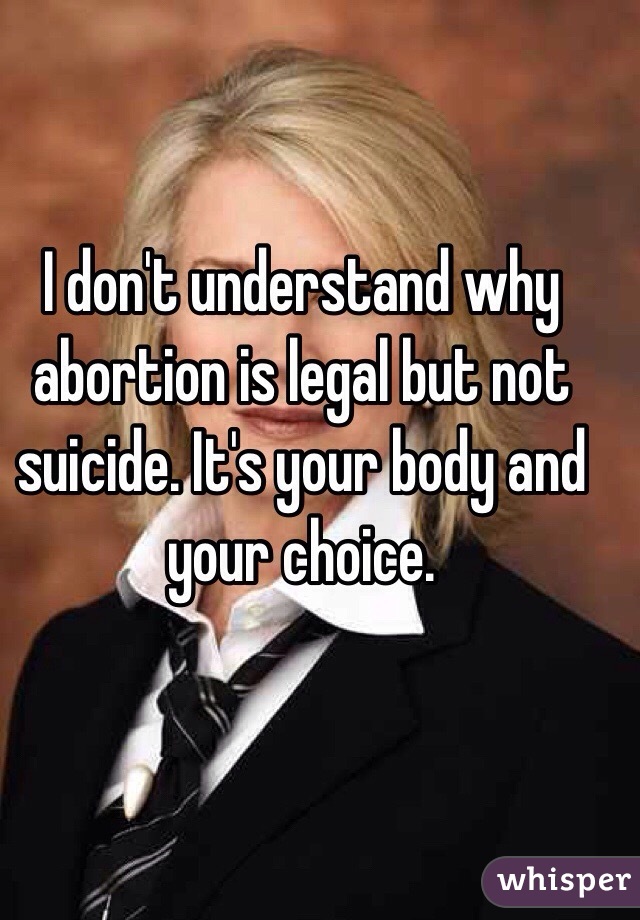 I don't understand why abortion is legal but not suicide. It's your body and your choice.