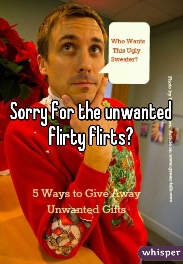 Sorry for the unwanted flirty flirts? 