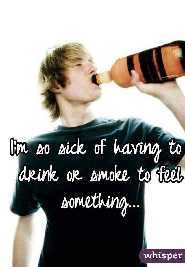 I'm so sick of having to drink or smoke to feel something...