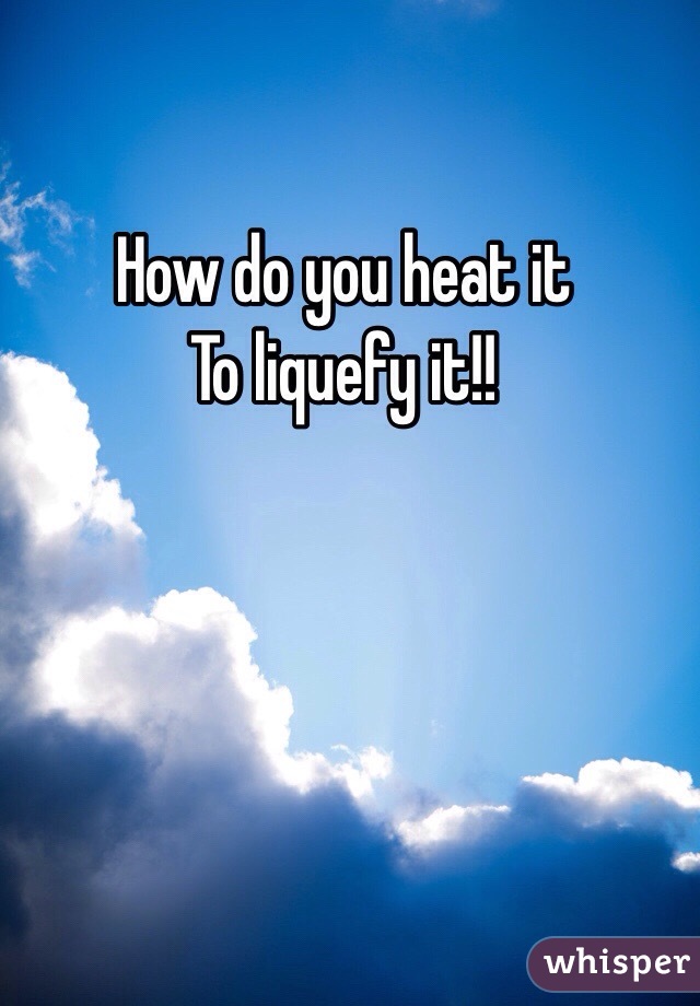 How do you heat it
To liquefy it!!