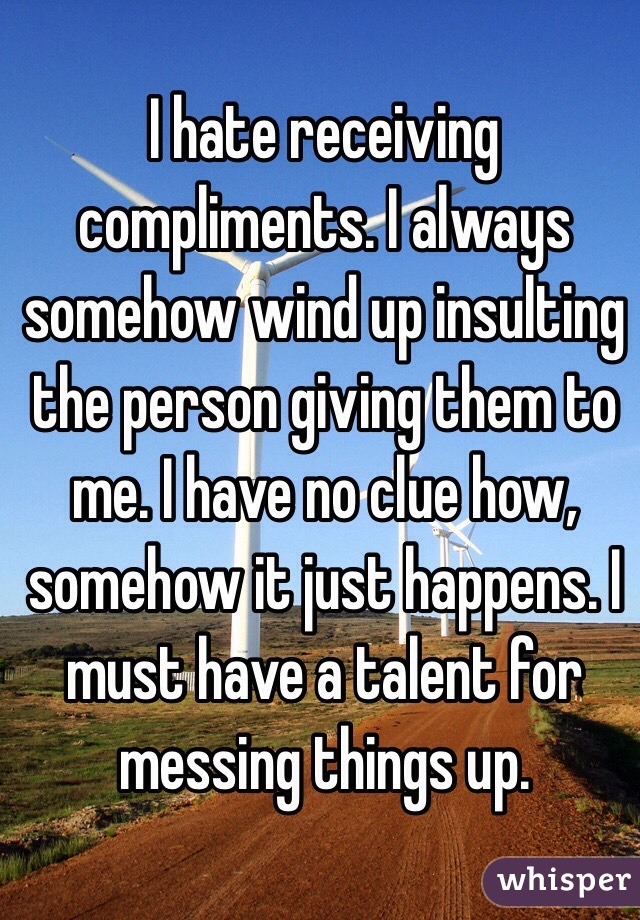 I hate receiving compliments. I always somehow wind up insulting the person giving them to me. I have no clue how, somehow it just happens. I must have a talent for messing things up.