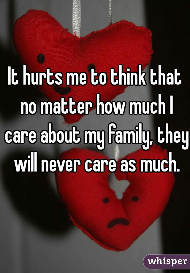 It hurts me to think that no matter how much I care about my family, they will never care as much.