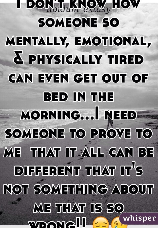 I don't know how someone so mentally, emotional, & physically tired can even get out of bed in the morning...I need someone to prove to me  that it all can be different that it's not something about me that is so wrong!! 😔😢