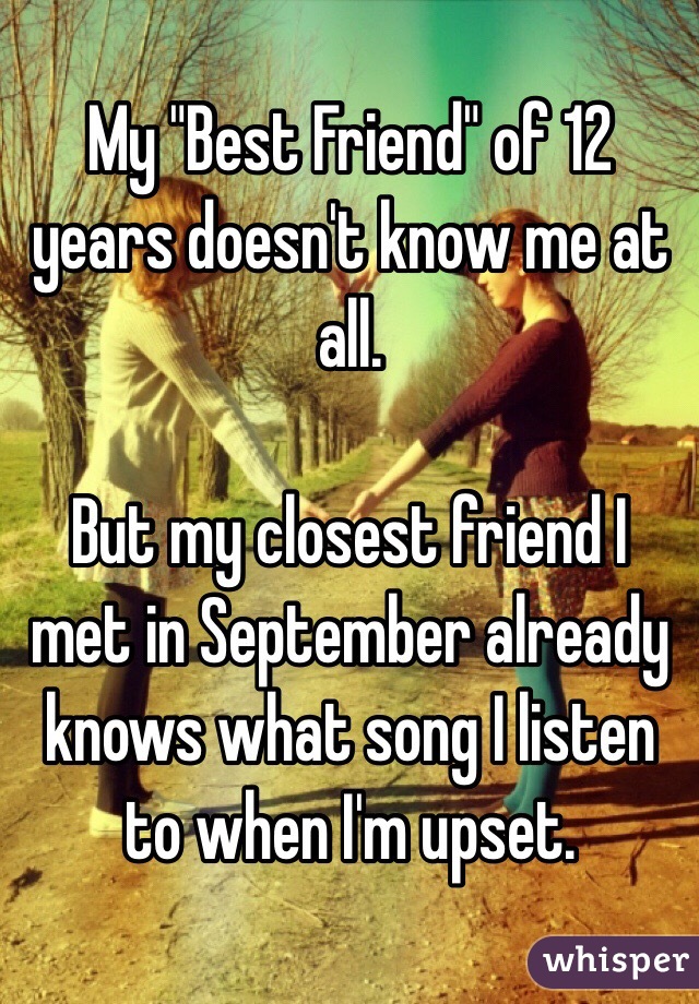 My "Best Friend" of 12 years doesn't know me at all. 

But my closest friend I met in September already knows what song I listen to when I'm upset.