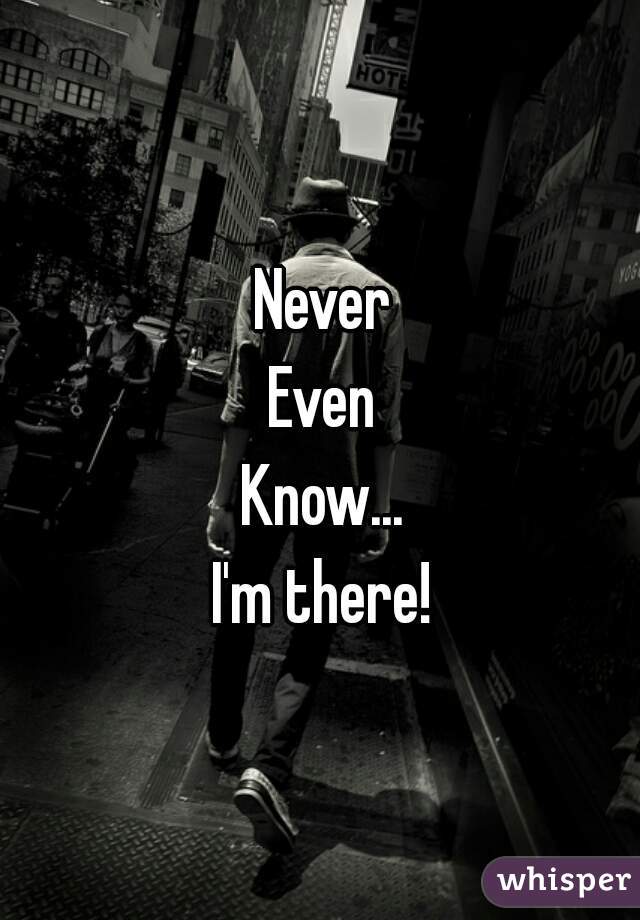 Never
Even
Know...
I'm there!