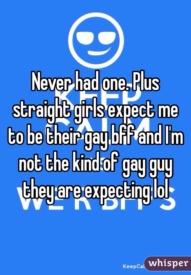 Never had one. Plus straight girls expect me to be their gay bff and I'm not the kind of gay guy they are expecting lol 